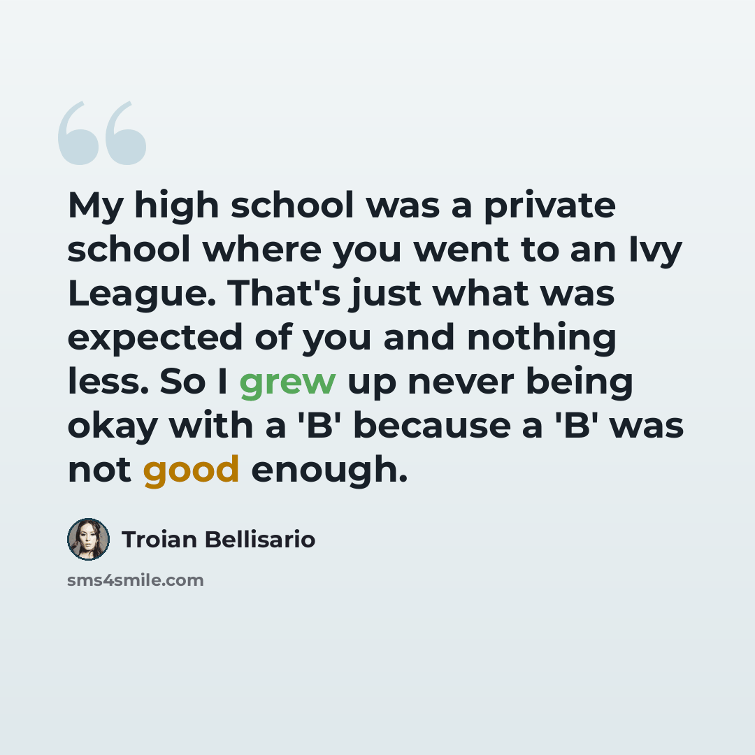 “My high school was a private school where you went to an Ivy League. That's just what was expected of you and nothing less. So I grew up never being okay with a 'B' because a 'B' was not good enough.” quote by Troian Bellisario