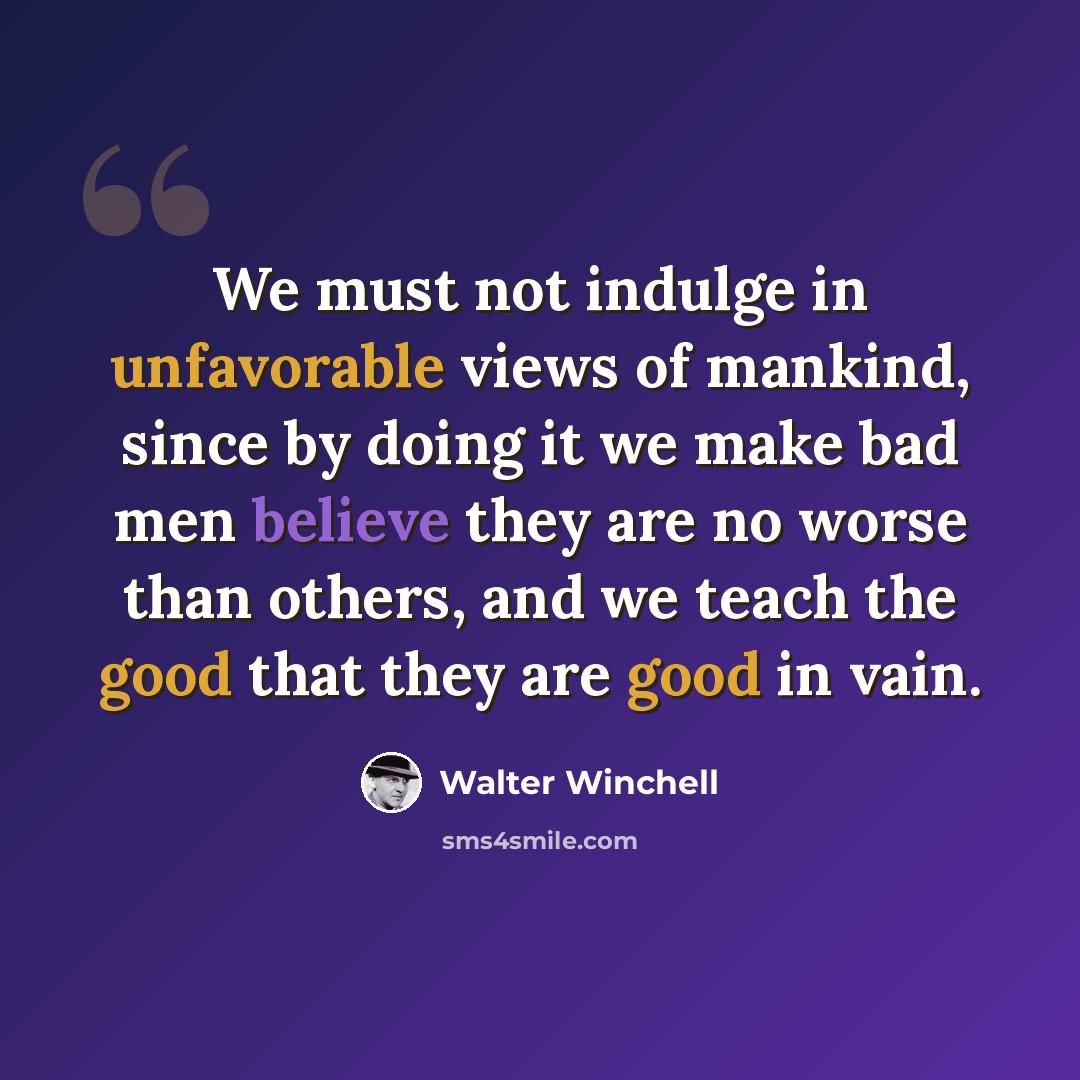 “We must not indulge in unfavorable views of mankind, since by doing it we make bad men believe they are no worse than others, and we teach the good that they are good in vain.” quote by Walter Winchell