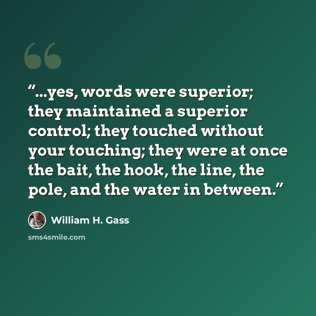 “...yes, words were superior; they maintained a superior control; they touched without your touching; they were at once the bait, the hook, the line, the pole, and the water in between.” quote by William H. Gass