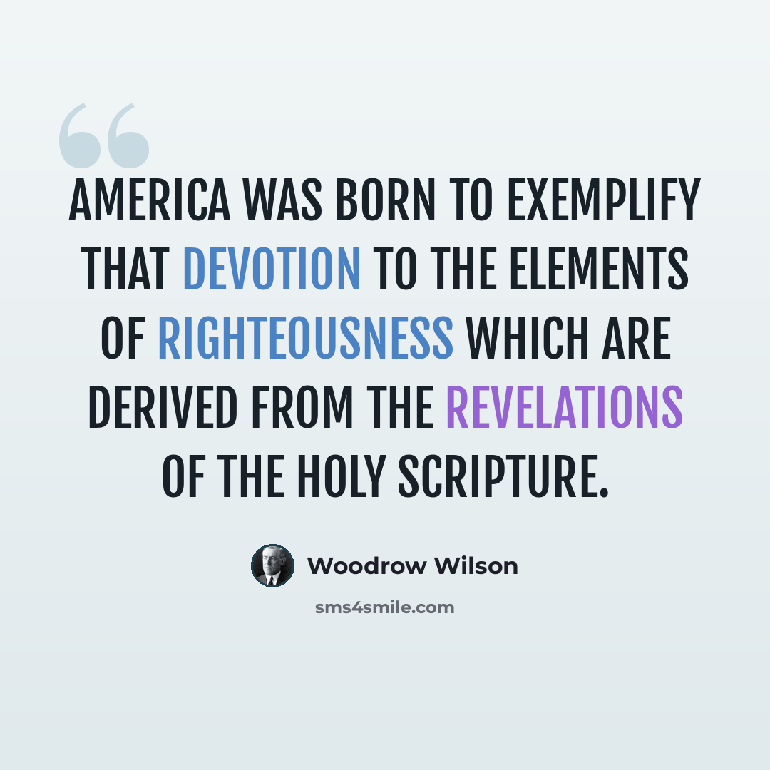 “America was born to exemplify that devotion to the elements of righteousness which are derived from the revelations of the Holy Scripture.” quote by Woodrow Wilson