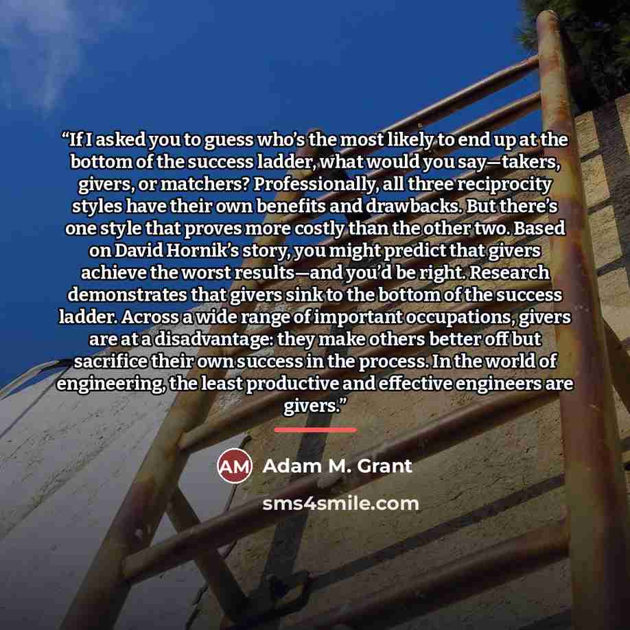 “If I asked you to guess who’s the most likely to end up at the bottom of the success ladder, what would you say—takers, givers, or matchers? Professionally, all three reciprocity styles have their own benefits and drawbacks. But there’s one style that proves more costly than the other two. Based…” quote by Adam M. Grant