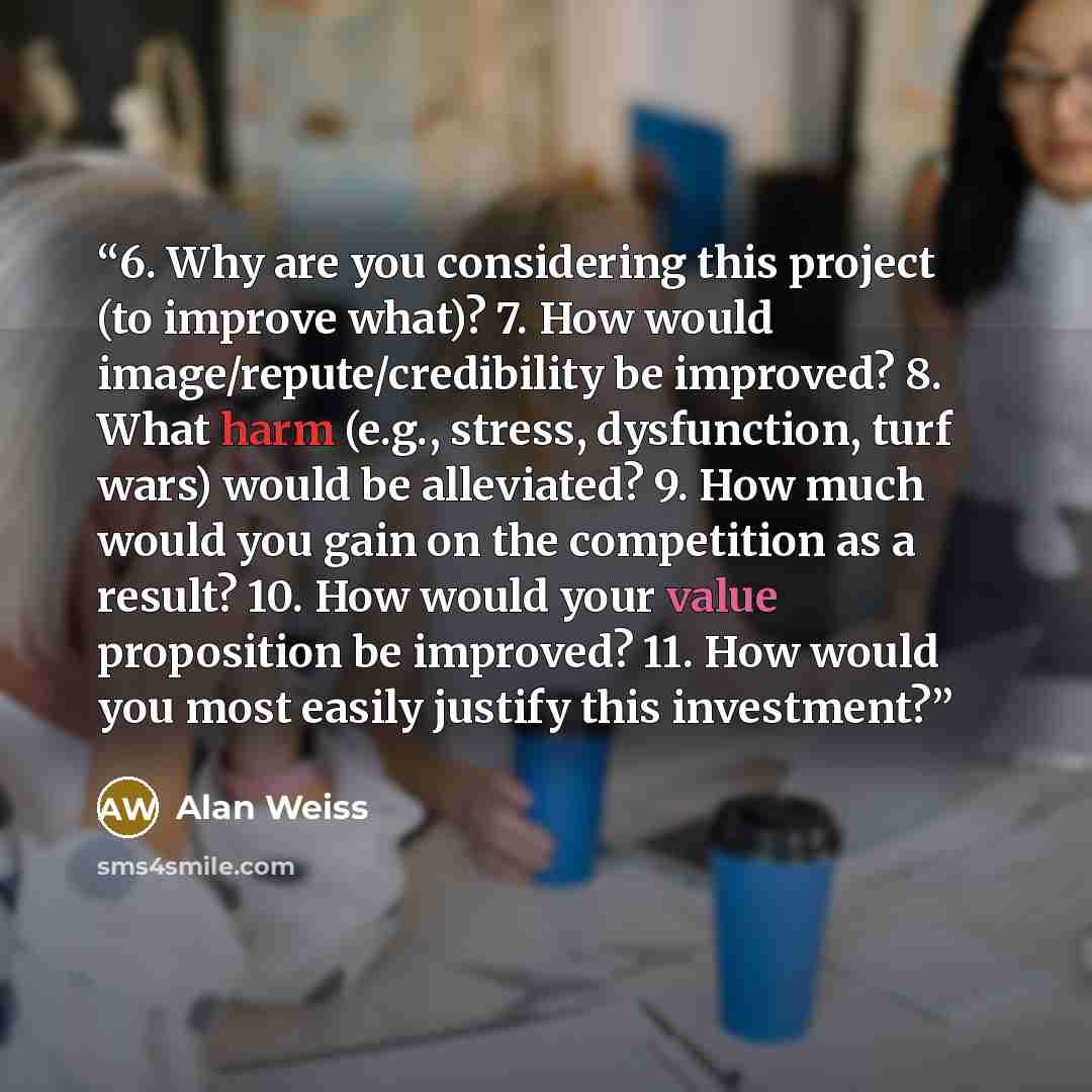 “6. Why are you considering this project (to improve what)? 7. How would image/repute/credibility be improved? 8. What harm (e.g., stress, dysfunction, turf wars) would be alleviated? 9. How much would you gain on the competition as a result? 10. How would your value proposition be improved? 11…” quote by Alan Weiss