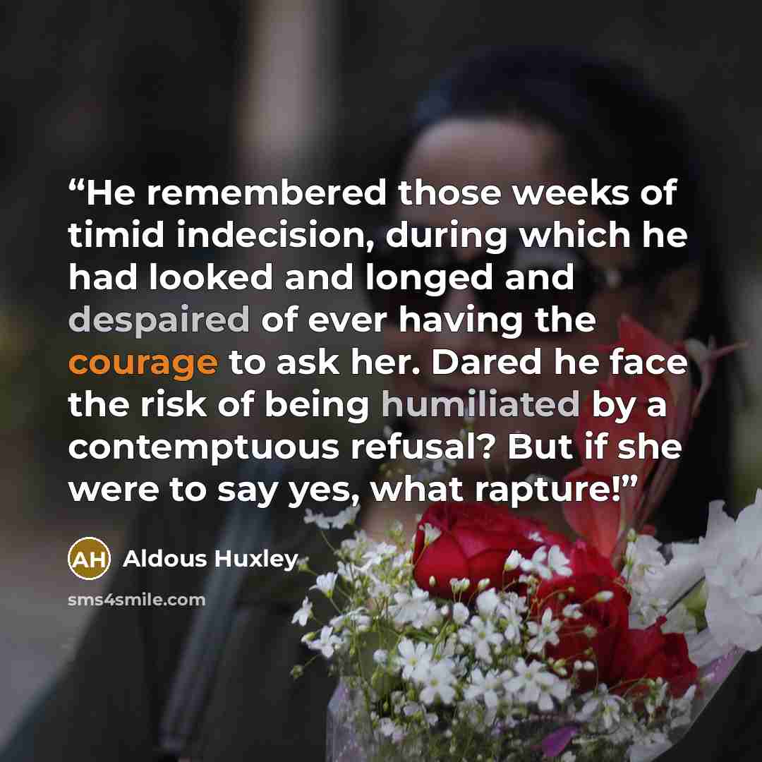 “He remembered those weeks of timid indecision, during which he had looked and longed and despaired of ever having the courage to ask her. Dared he face the risk of being humiliated by a contemptuous refusal? But if she were to say yes, what rapture!” quote by Aldous Huxley