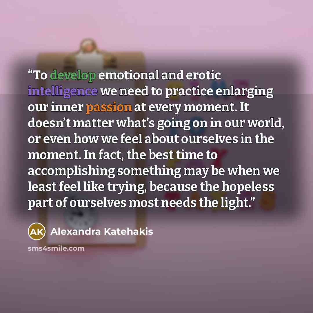 “To develop emotional and erotic intelligence we need to practice enlarging our inner passion at every moment. It doesn’t matter what’s going on in our world, or even how we feel about ourselves in the moment. In fact, the best time to accomplishing something may be when we least feel like trying…” quote by Alexandra Katehakis