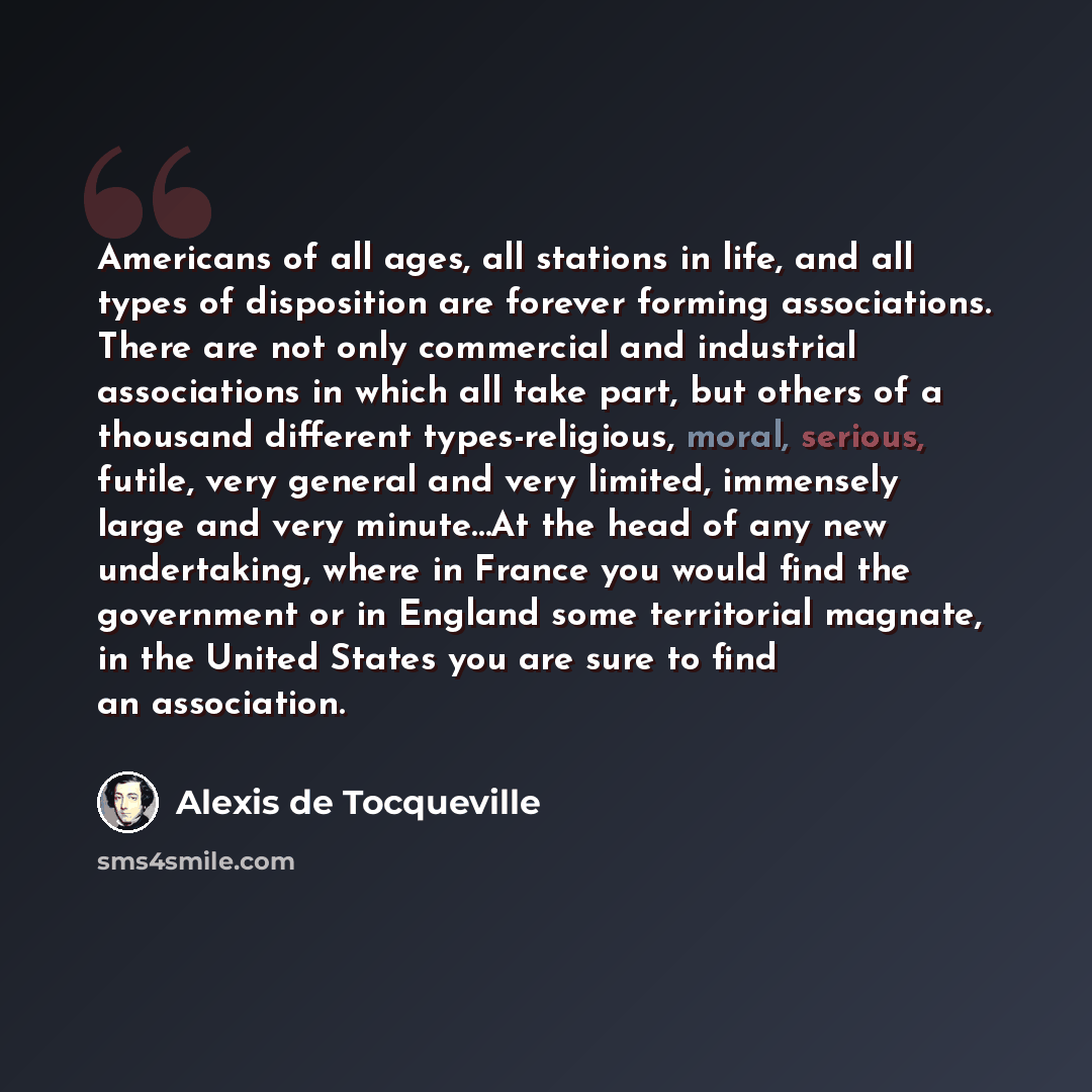 “Americans of all ages, all stations in life, and all types of disposition are forever forming associations. There are not only commercial and industrial associations in which all take part, but others of a thousand different types-religious, moral, serious, futile, very general and very limited…” quote by Alexis de Tocqueville