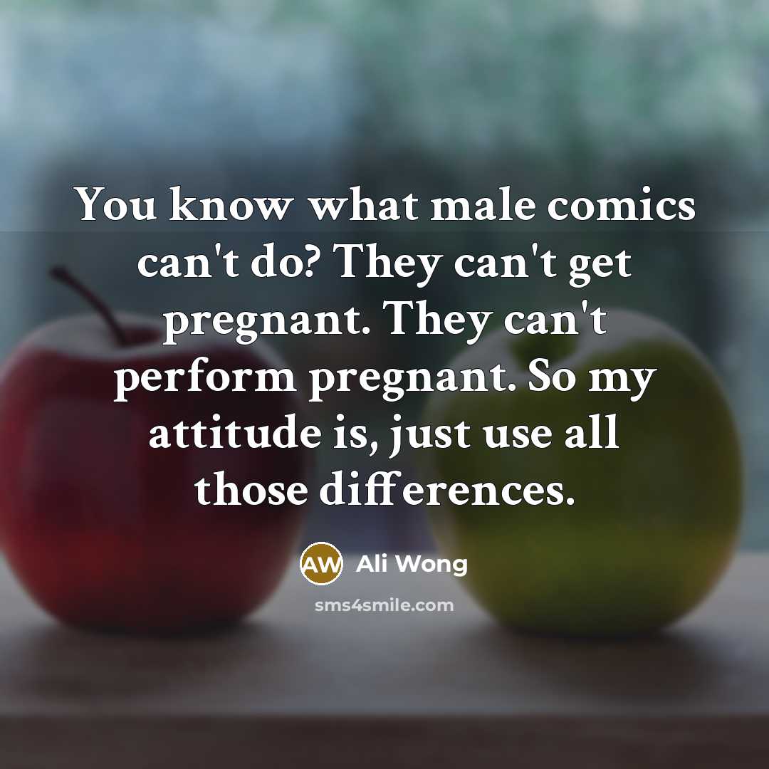 “You know what male comics can't do? They can't get pregnant. They can't perform pregnant. So my attitude is, just use all those differences.” quote by Ali Wong