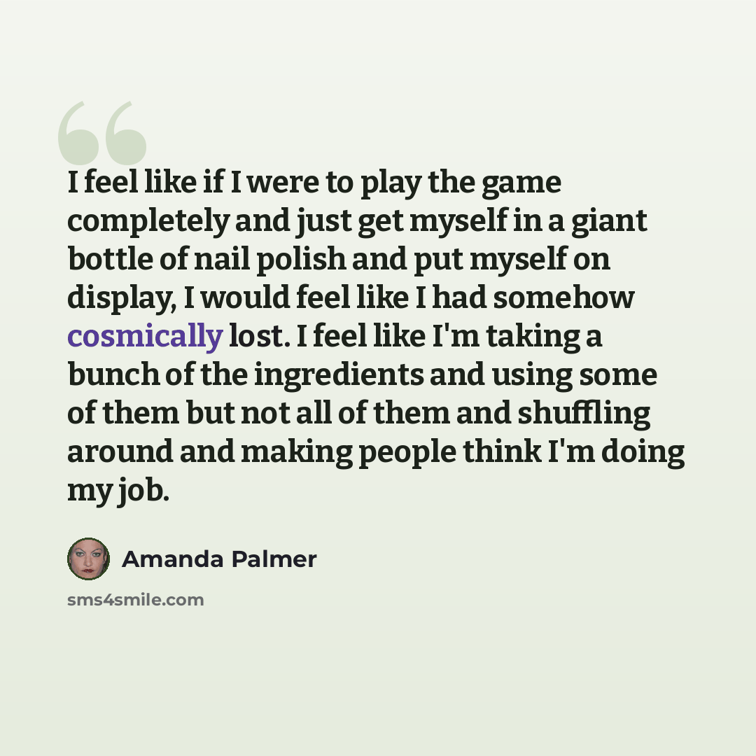 “I feel like if I were to play the game completely and just get myself in a giant bottle of nail polish and put myself on display, I would feel like I had somehow cosmically lost. I feel like I'm taking a bunch of the ingredients and using some of them but not all of them and shuffling around and…” quote by Amanda Palmer