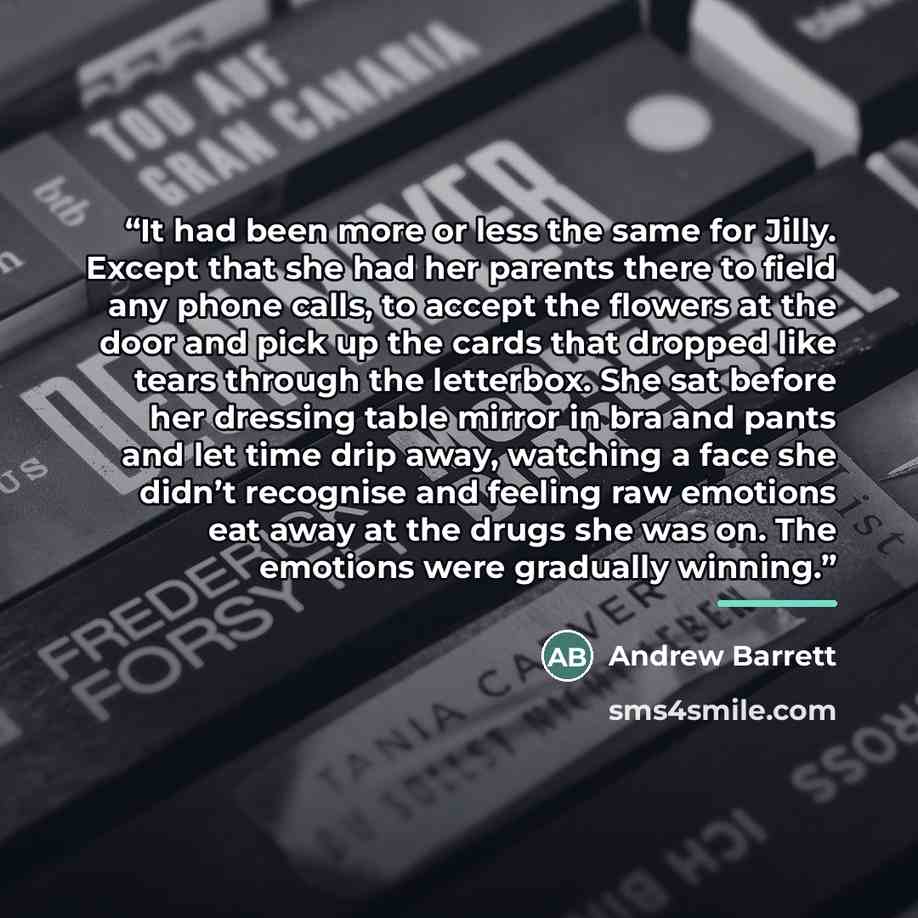 “It had been more or less the same for Jilly. Except that she had her parents there to field any phone calls, to accept the flowers at the door and pick up the cards that dropped like tears through the letterbox. She sat before her dressing table mirror in bra and pants and let time drip away…” quote by Andrew Barrett