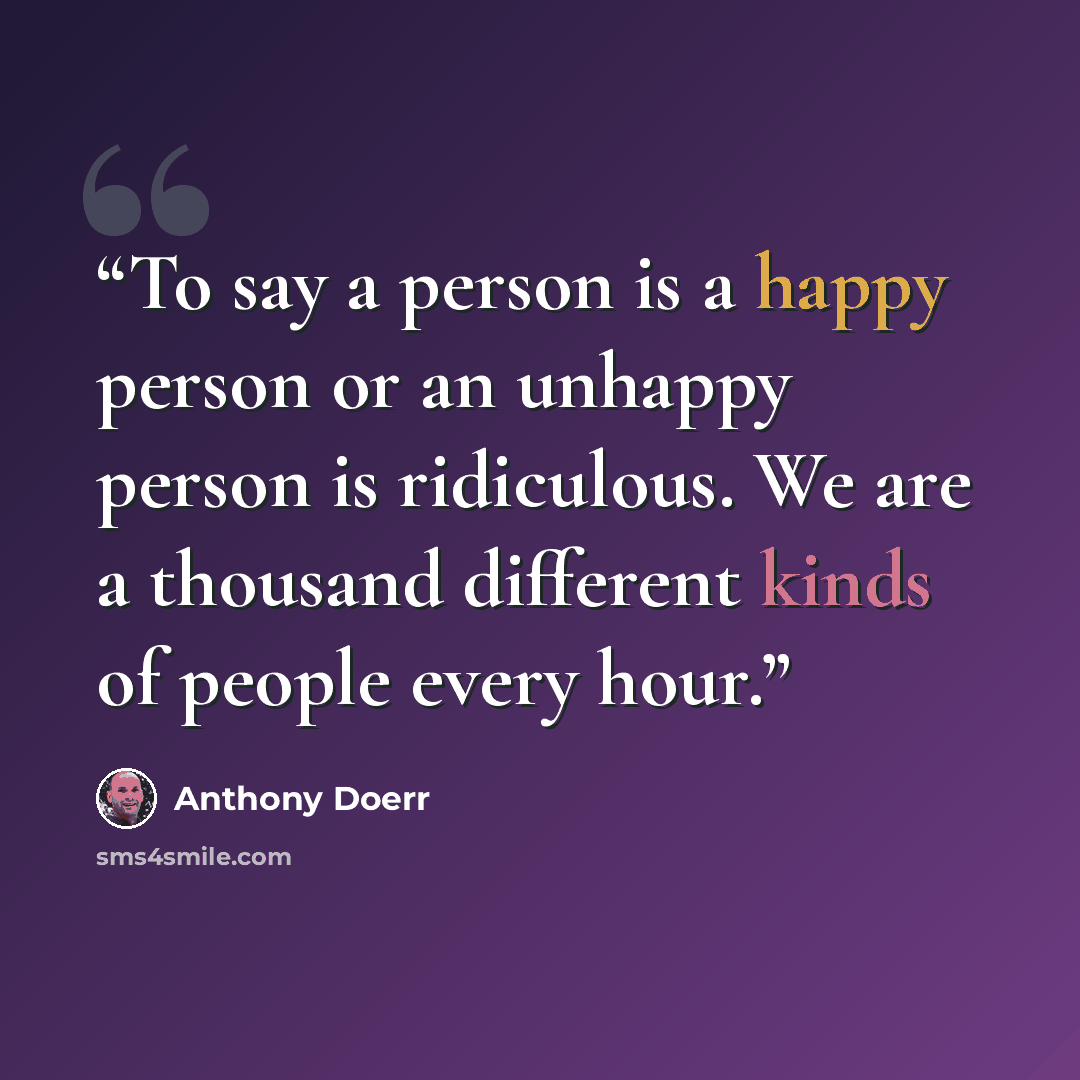 “To say a person is a happy person or an unhappy person is ridiculous. We are a thousand different kinds of people every hour.” quote by Anthony Doerr