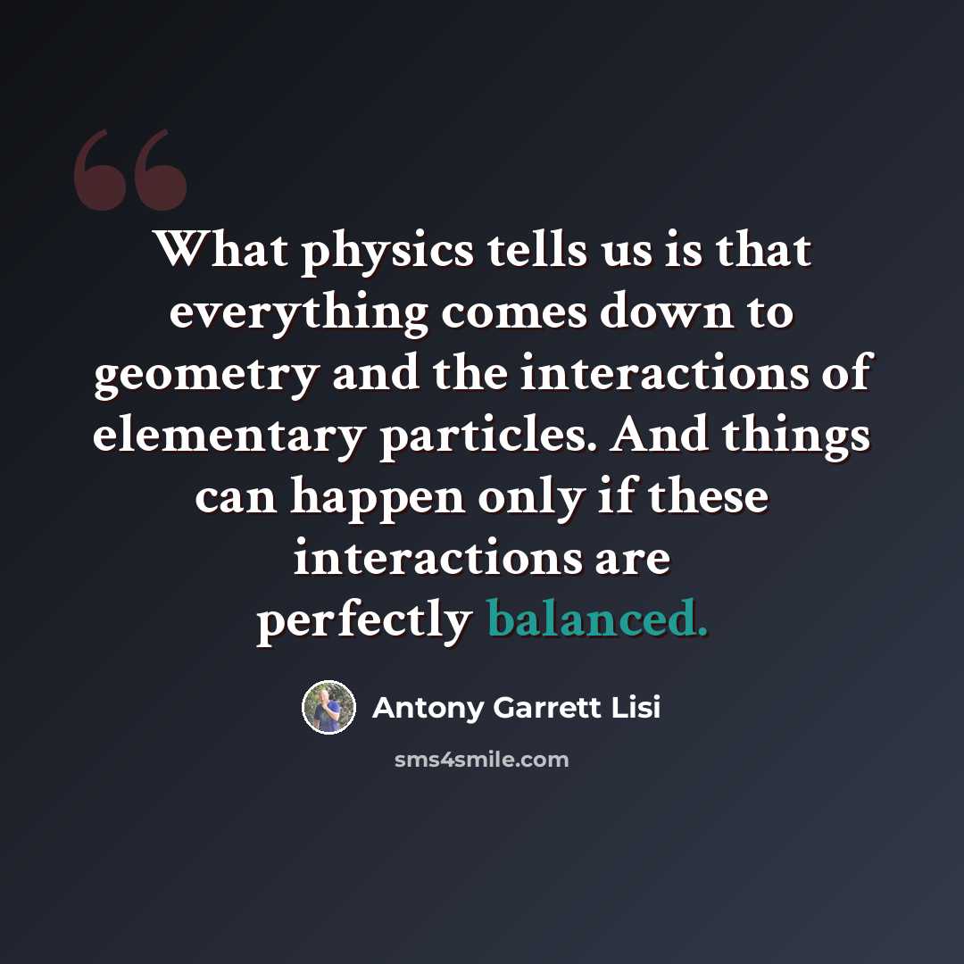 “What physics tells us is that everything comes down to geometry and the interactions of elementary particles. And things can happen only if these interactions are perfectly balanced.” quote by Antony Garrett Lisi