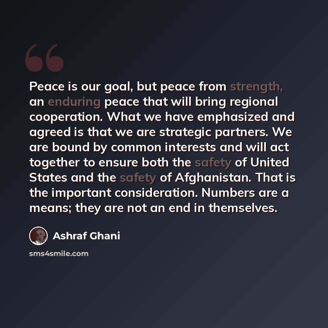 “Peace is our goal, but peace from strength, an enduring peace that will bring regional cooperation. What we have emphasized and agreed is that we are strategic partners. We are bound by common interests and will act together to ensure both the safety of United States and the safety of Afghanistan…” quote by Ashraf Ghani