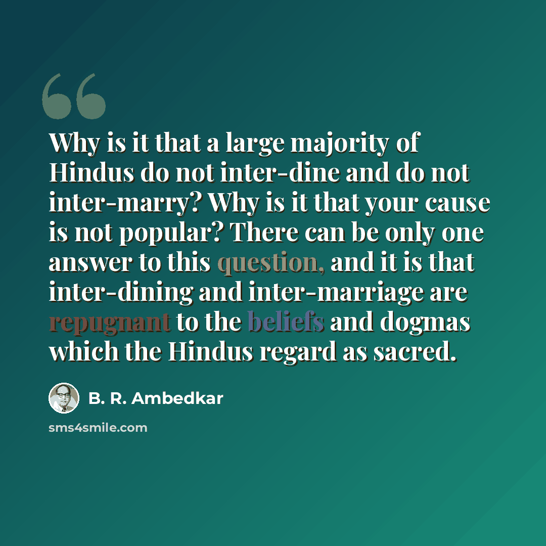 “Why is it that a large majority of Hindus do not inter-dine and do not inter-marry? Why is it that your cause is not popular? There can be only one answer to this question, and it is that inter-dining and inter-marriage are repugnant to the beliefs and dogmas which the Hindus regard as sacred.” quote by B. R. Ambedkar
