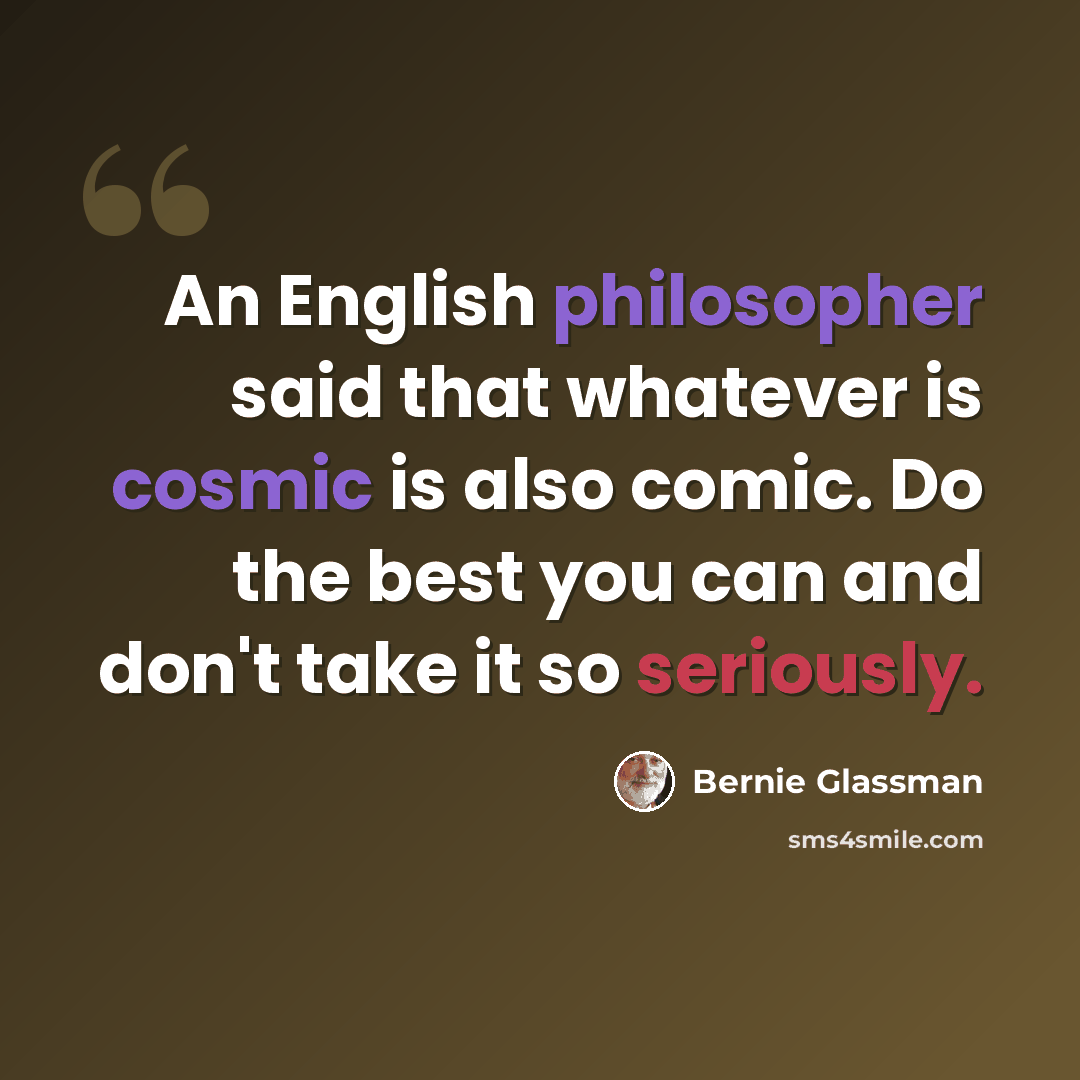 “An English philosopher said that whatever is cosmic is also comic. Do the best you can and don't take it so seriously.” quote by Bernie Glassman