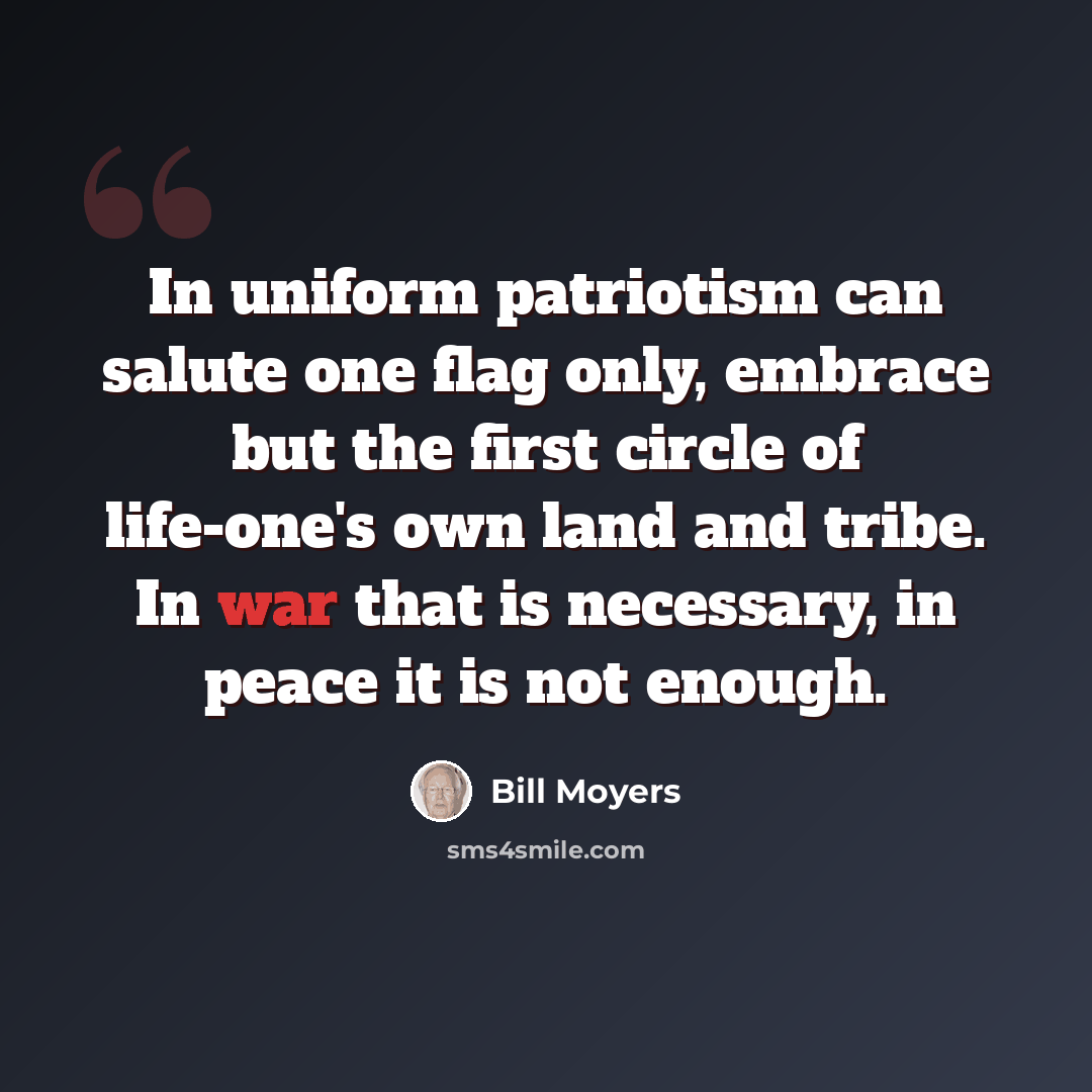 “In uniform patriotism can salute one flag only, embrace but the first circle of life-one's own land and tribe. In war that is necessary, in peace it is not enough.” quote by Bill Moyers