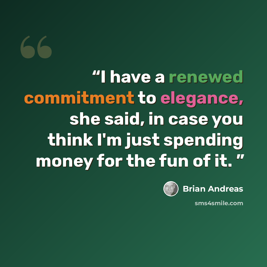 “I have a renewed commitment to elegance, she said, in case you think I'm just spending money for the fun of it.” quote by Brian Andreas
