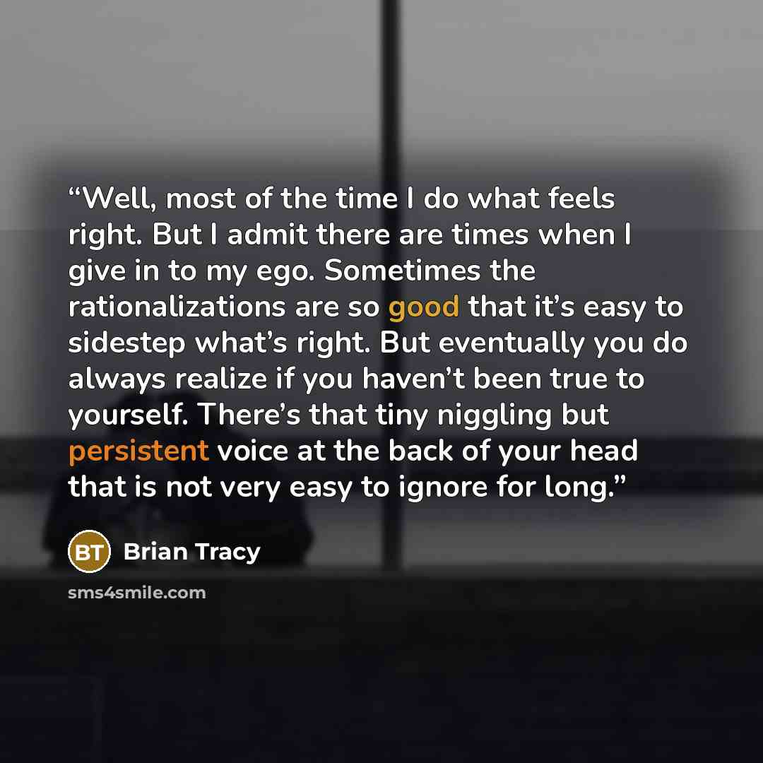 “Well, most of the time I do what feels right. But I admit there are times when I give in to my ego. Sometimes the rationalizations are so good that it’s easy to sidestep what’s right. But eventually you do always realize if you haven’t been true to yourself. There’s that tiny niggling but…” quote by Brian Tracy