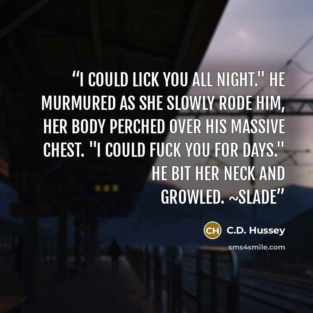 “I could lick you all night." he murmured as she slowly rode him, her body perched over his massive chest. "I could fuck you for days." He bit her neck and growled. ~Slade” quote by C.D. Hussey