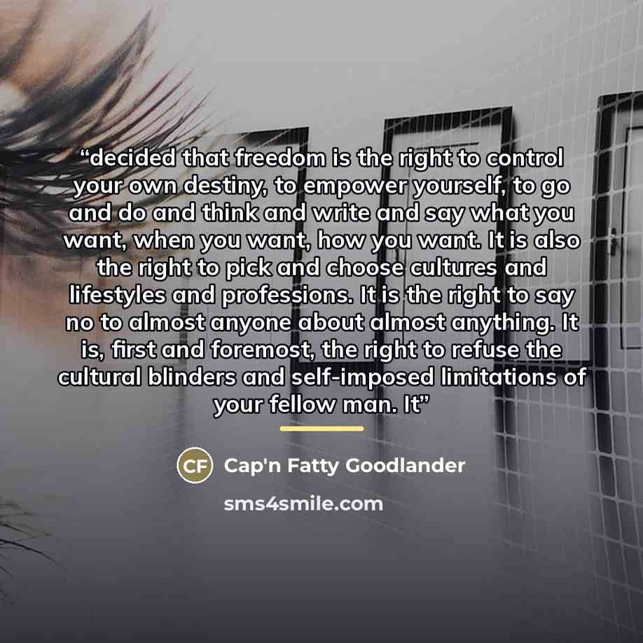 “decided that freedom is the right to control your own destiny, to empower yourself, to go and do and think and write and say what you want, when you want, how you want. It is also the right to pick and choose cultures and lifestyles and professions. It is the right to say no to almost anyone about…” quote by Cap'n Fatty Goodlander