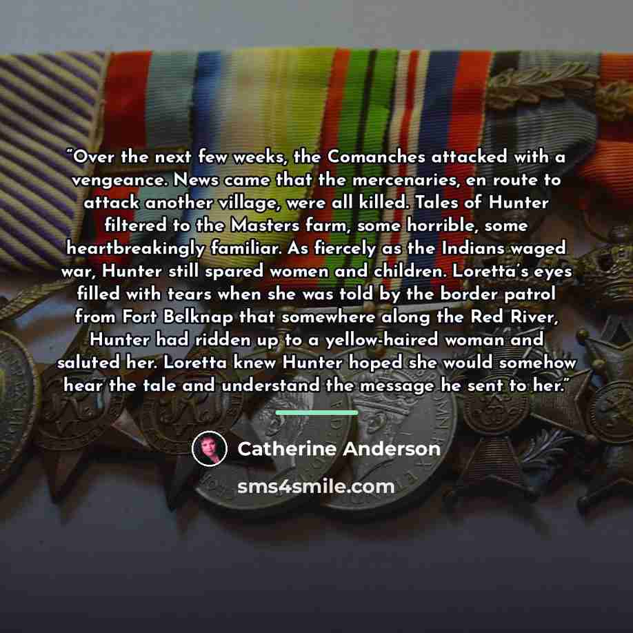 “Over the next few weeks, the Comanches attacked with a vengeance. News came that the mercenaries, en route to attack another village, were all killed. Tales of Hunter filtered to the Masters farm, some horrible, some heartbreakingly familiar. As fiercely as the Indians waged war, Hunter still…” quote by Catherine Anderson