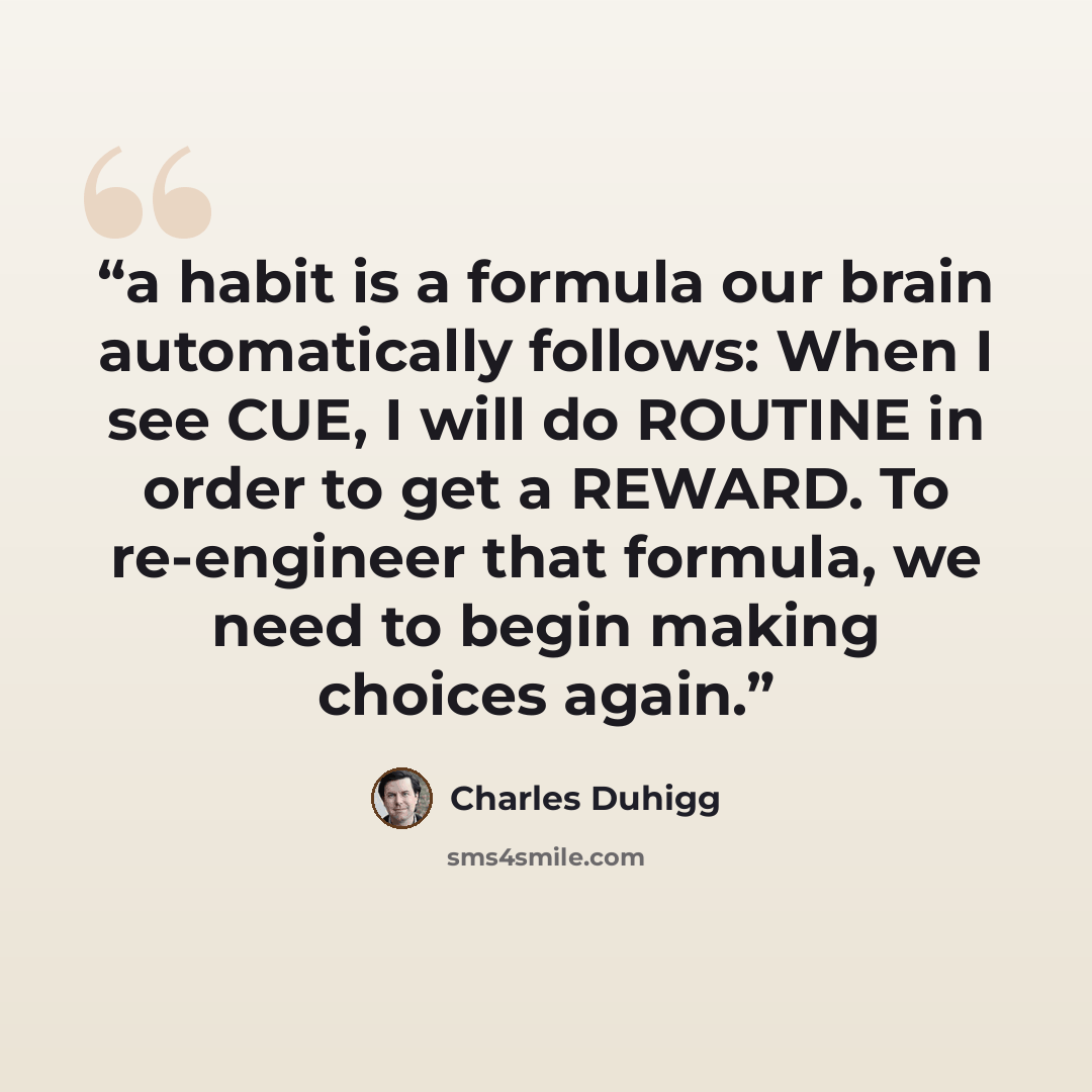 “a habit is a formula our brain automatically follows: When I see CUE, I will do ROUTINE in order to get a REWARD. To re-engineer that formula, we need to begin making choices again.” quote by Charles Duhigg