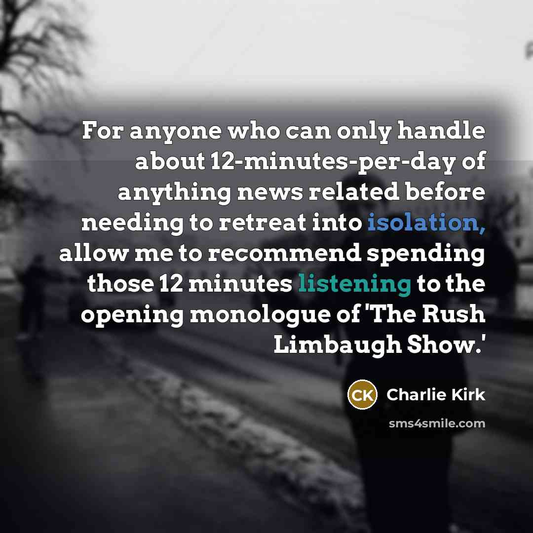 “For anyone who can only handle about 12-minutes-per-day of anything news related before needing to retreat into isolation, allow me to recommend spending those 12 minutes listening to the opening monologue of 'The Rush Limbaugh Show.'” quote by Charlie Kirk
