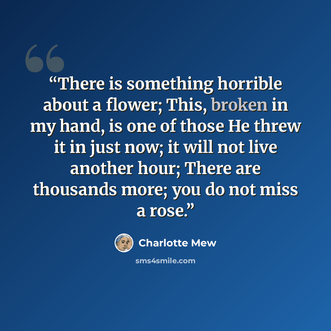 “There is something horrible about a flower; This, broken in my hand, is one of those He threw it in just now; it will not live another hour; There are thousands more; you do not miss a rose.” quote by Charlotte Mew