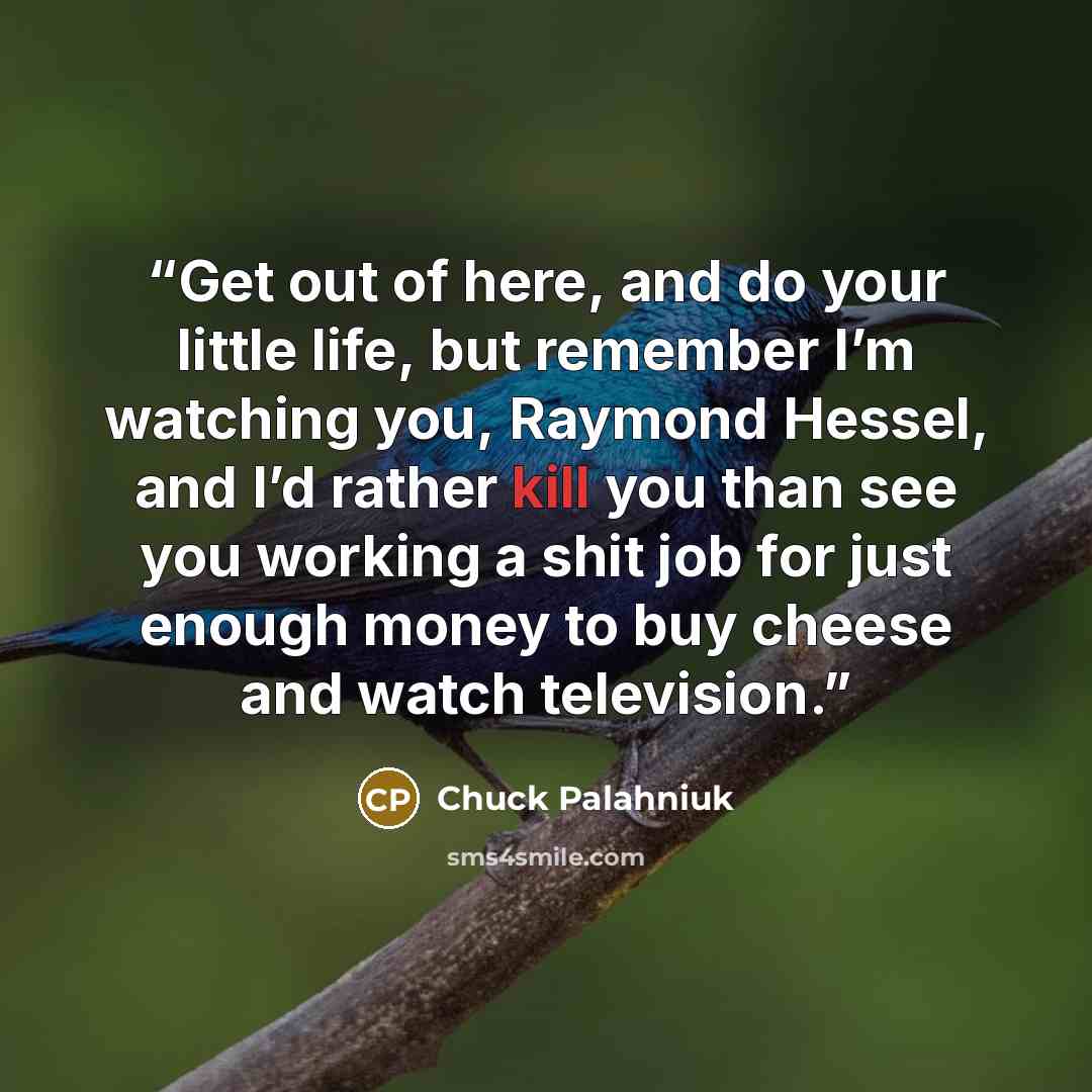 “Get out of here, and do your little life, but remember I’m watching you, Raymond Hessel, and I’d rather kill you than see you working a shit job for just enough money to buy cheese and watch television.” quote by Chuck Palahniuk