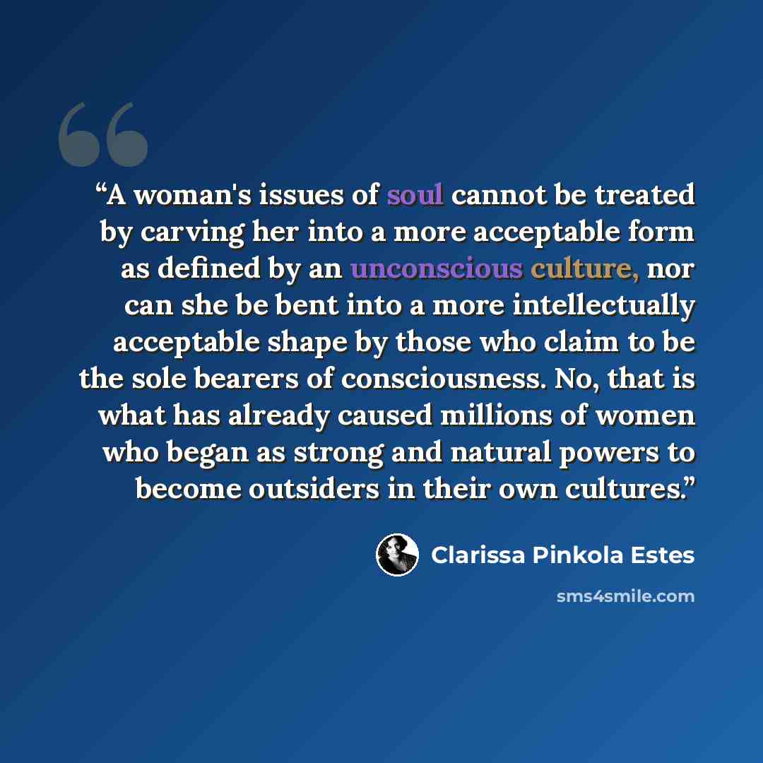 “A woman's issues of soul cannot be treated by carving her into a more acceptable form as defined by an unconscious culture, nor can she be bent into a more intellectually acceptable shape by those who claim to be the sole bearers of consciousness. No, that is what has already caused millions of…” quote by Clarissa Pinkola Estés