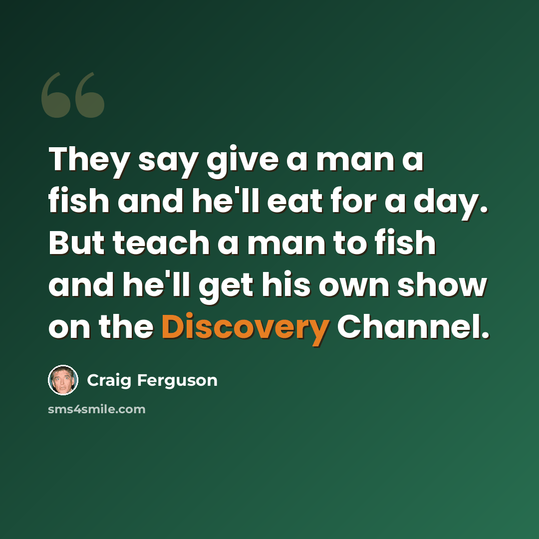 “They say give a man a fish and he'll eat for a day. But teach a man to fish and he'll get his own show on the Discovery Channel.” quote by Craig Ferguson