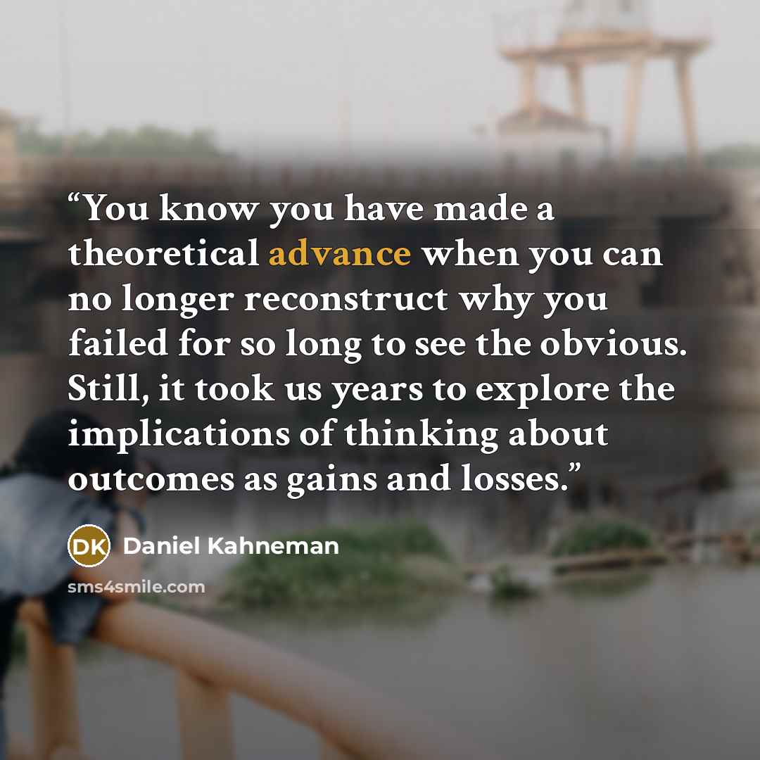 “You know you have made a theoretical advance when you can no longer reconstruct why you failed for so long to see the obvious. Still, it took us years to explore the implications of thinking about outcomes as gains and losses.” quote by Daniel Kahneman