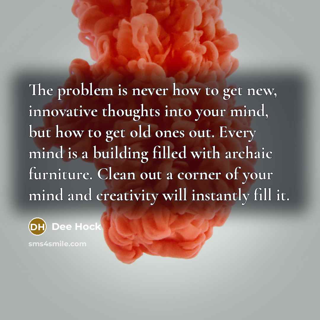 “The problem is never how to get new, innovative thoughts into your mind, but how to get old ones out. Every mind is a building filled with archaic furniture. Clean out a corner of your mind and creativity will instantly fill it.” quote by Dee Hock