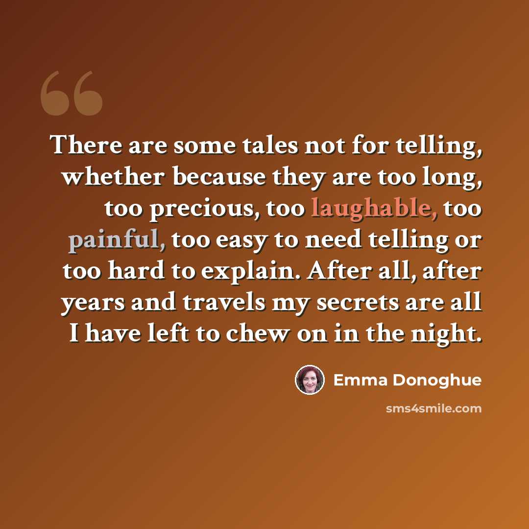 “There are some tales not for telling, whether because they are too long, too precious, too laughable, too painful, too easy to need telling or too hard to explain. After all, after years and travels my secrets are all I have left to chew on in the night.” quote by Emma Donoghue