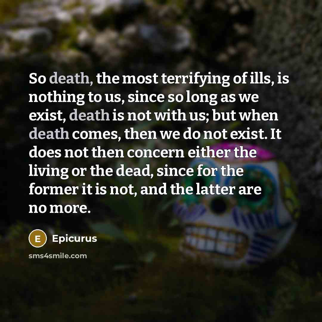 “So death, the most terrifying of ills, is nothing to us, since so long as we exist, death is not with us; but when death comes, then we do not exist. It does not then concern either the living or the dead, since for the former it is not, and the latter are no more.” quote by Epicurus