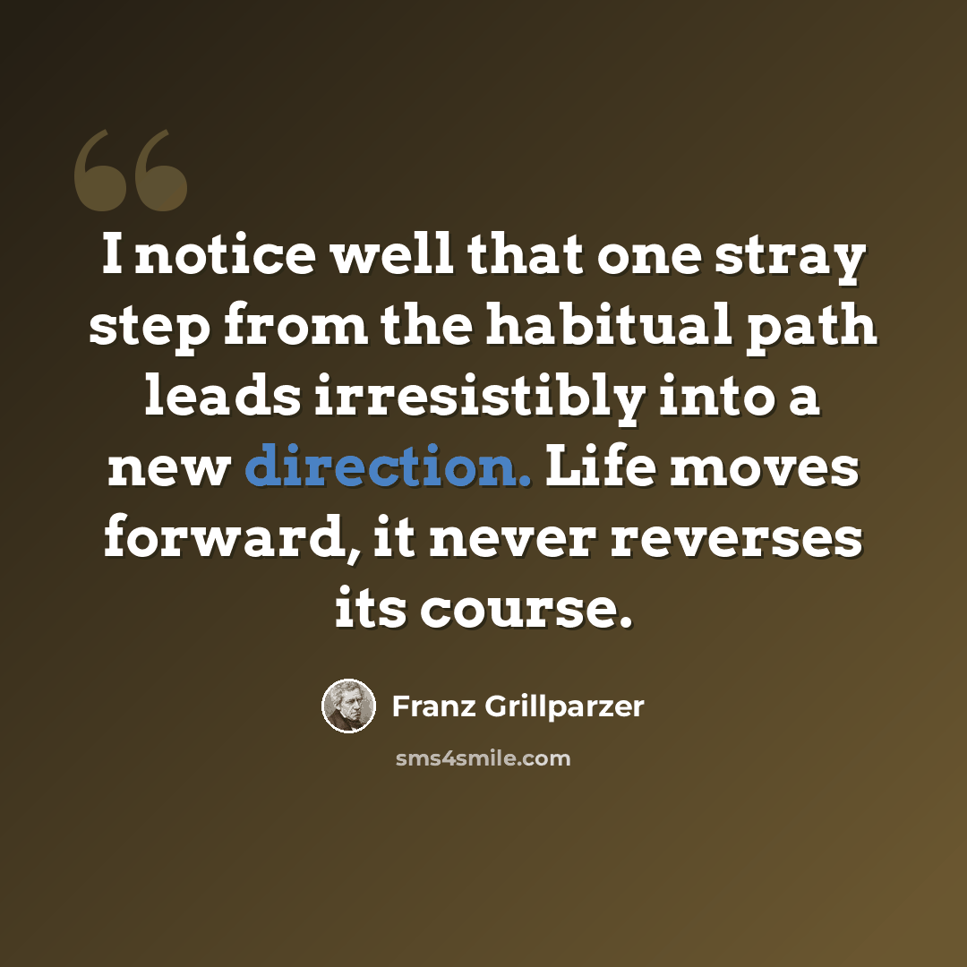 “I notice well that one stray step from the habitual path leads irresistibly into a new direction. Life moves forward, it never reverses its course.” quote by Franz Grillparzer