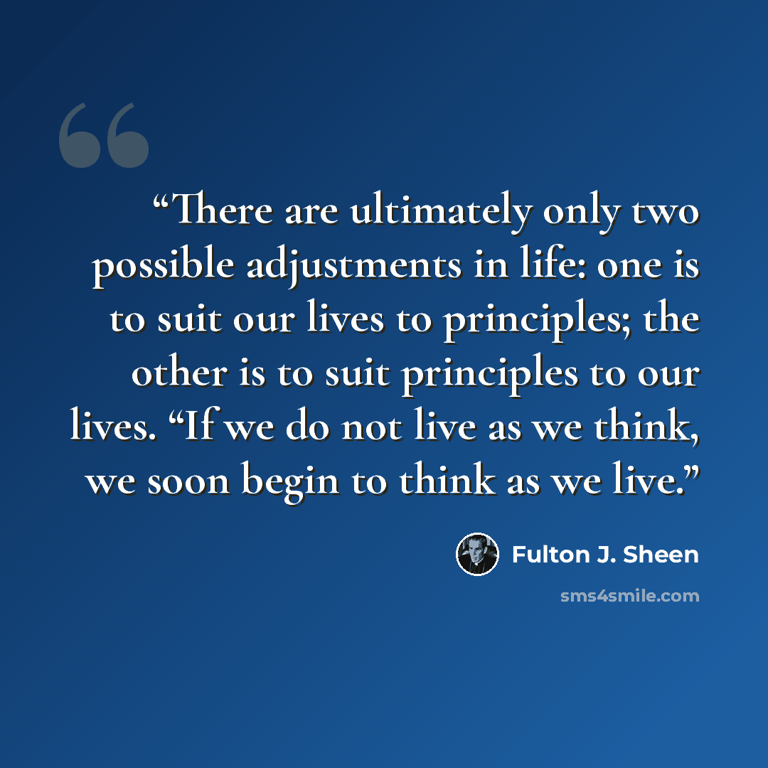 “There are ultimately only two possible adjustments in life: one is to suit our lives to principles; the other is to suit principles to our lives. “If we do not live as we think, we soon begin to think as we live.” quote by Fulton J. Sheen