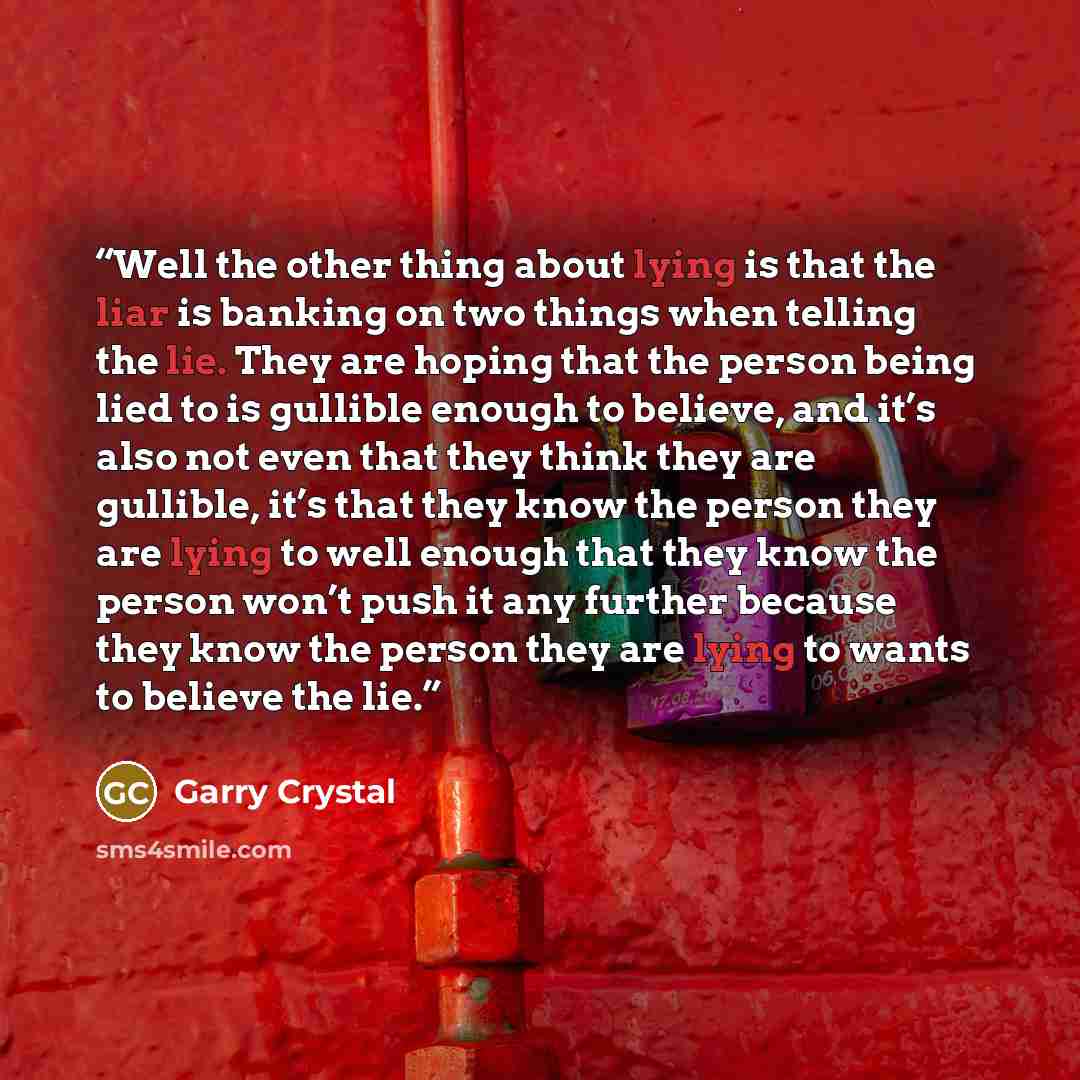 “Well the other thing about lying is that the liar is banking on two things when telling the lie. They are hoping that the person being lied to is gullible enough to believe, and it’s also not even that they think they are gullible, it’s that they know the person they are lying to well enough that…” quote by Garry Crystal