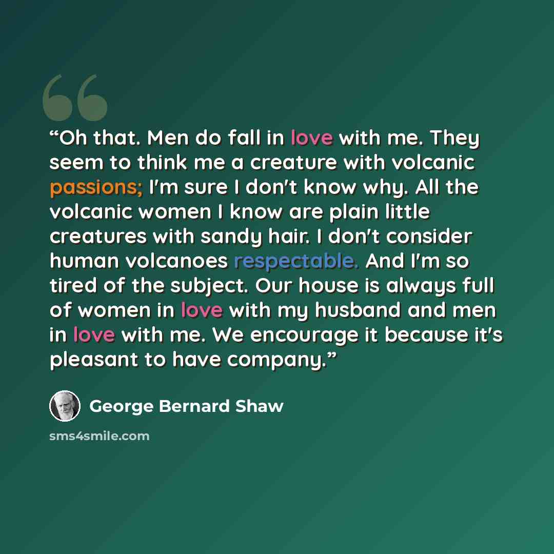 “Oh that. Men do fall in love with me. They seem to think me a creature with volcanic passions; I'm sure I don't know why. All the volcanic women I know are plain little creatures with sandy hair. I don't consider human volcanoes respectable. And I'm so tired of the subject. Our house is always…” quote by George Bernard Shaw