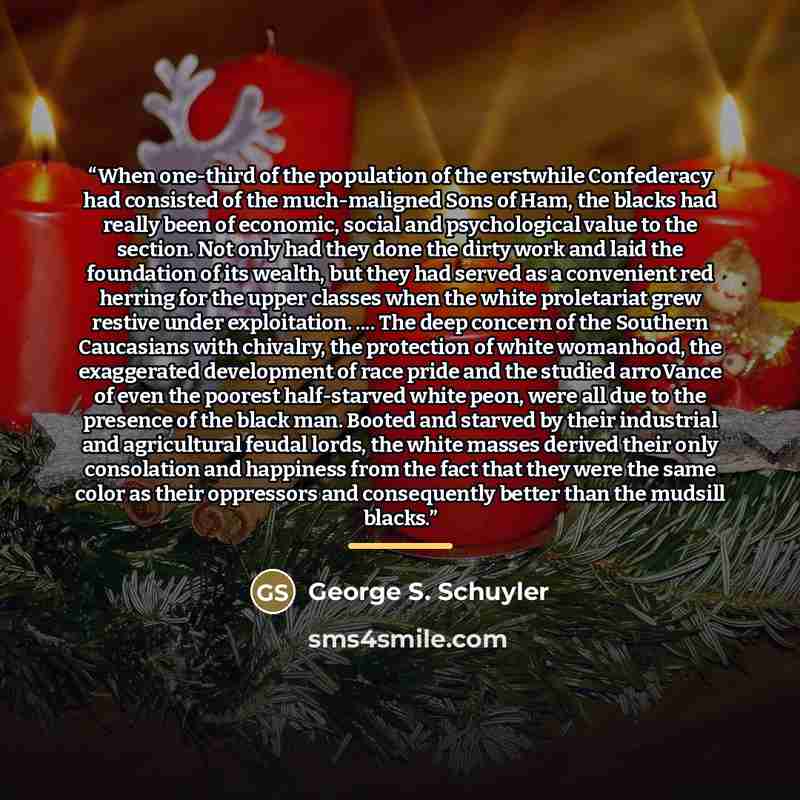 “When one-third of the population of the erstwhile Confederacy had consisted of the much-maligned Sons of Ham, the blacks had really been of economic, social and psychological value to the section. Not only had they done the dirty work and laid the foundation of its wealth, but they had served as a…” quote by George S. Schuyler