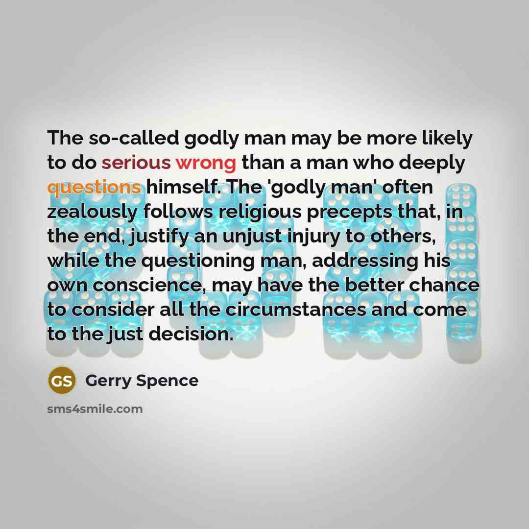 “The so-called godly man may be more likely to do serious wrong than a man who deeply questions himself. The 'godly man' often zealously follows religious precepts that, in the end, justify an unjust injury to others, while the questioning man, addressing his own conscience, may have the better…” quote by Gerry Spence