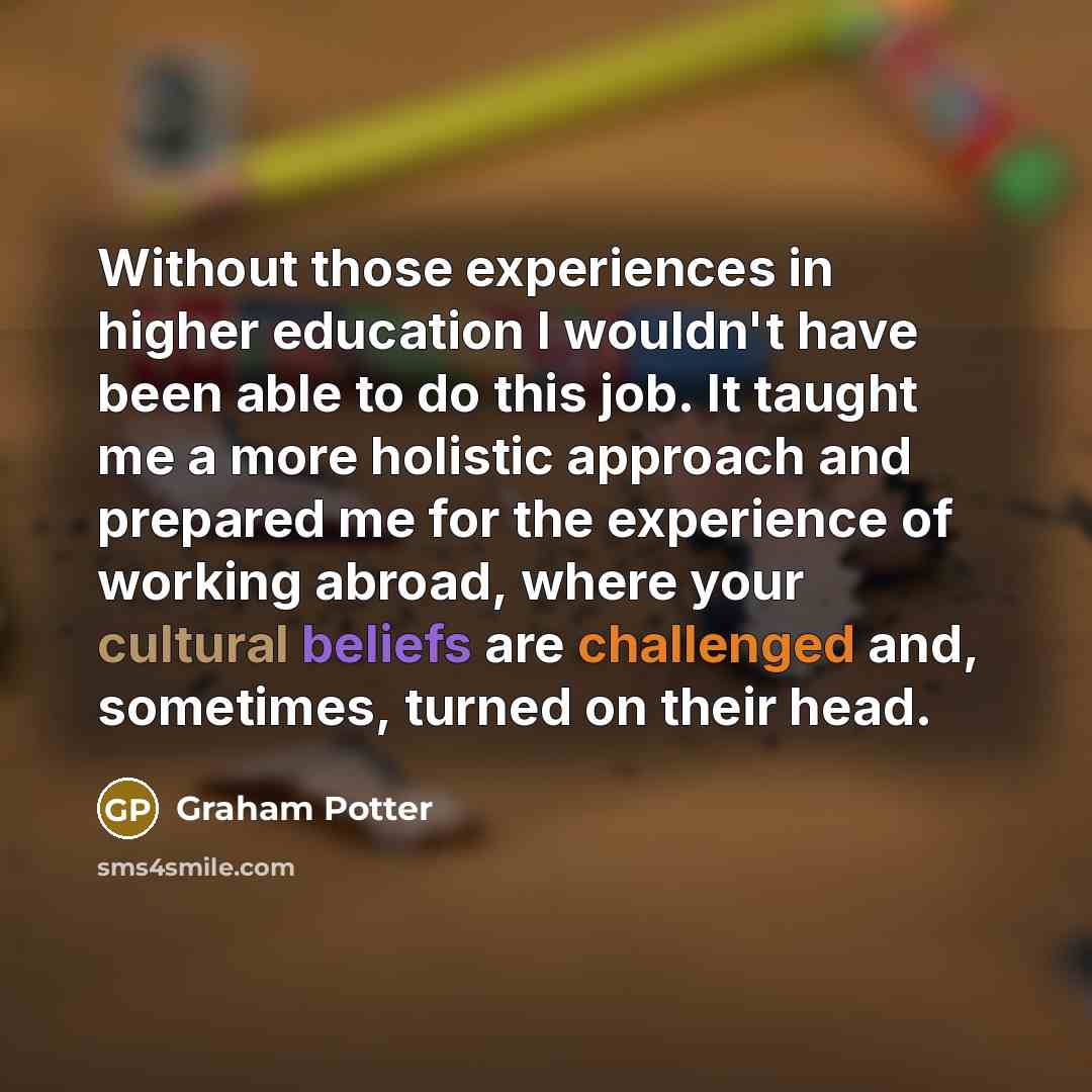 “Without those experiences in higher education I wouldn't have been able to do this job. It taught me a more holistic approach and prepared me for the experience of working abroad, where your cultural beliefs are challenged and, sometimes, turned on their head.” quote by Graham Potter