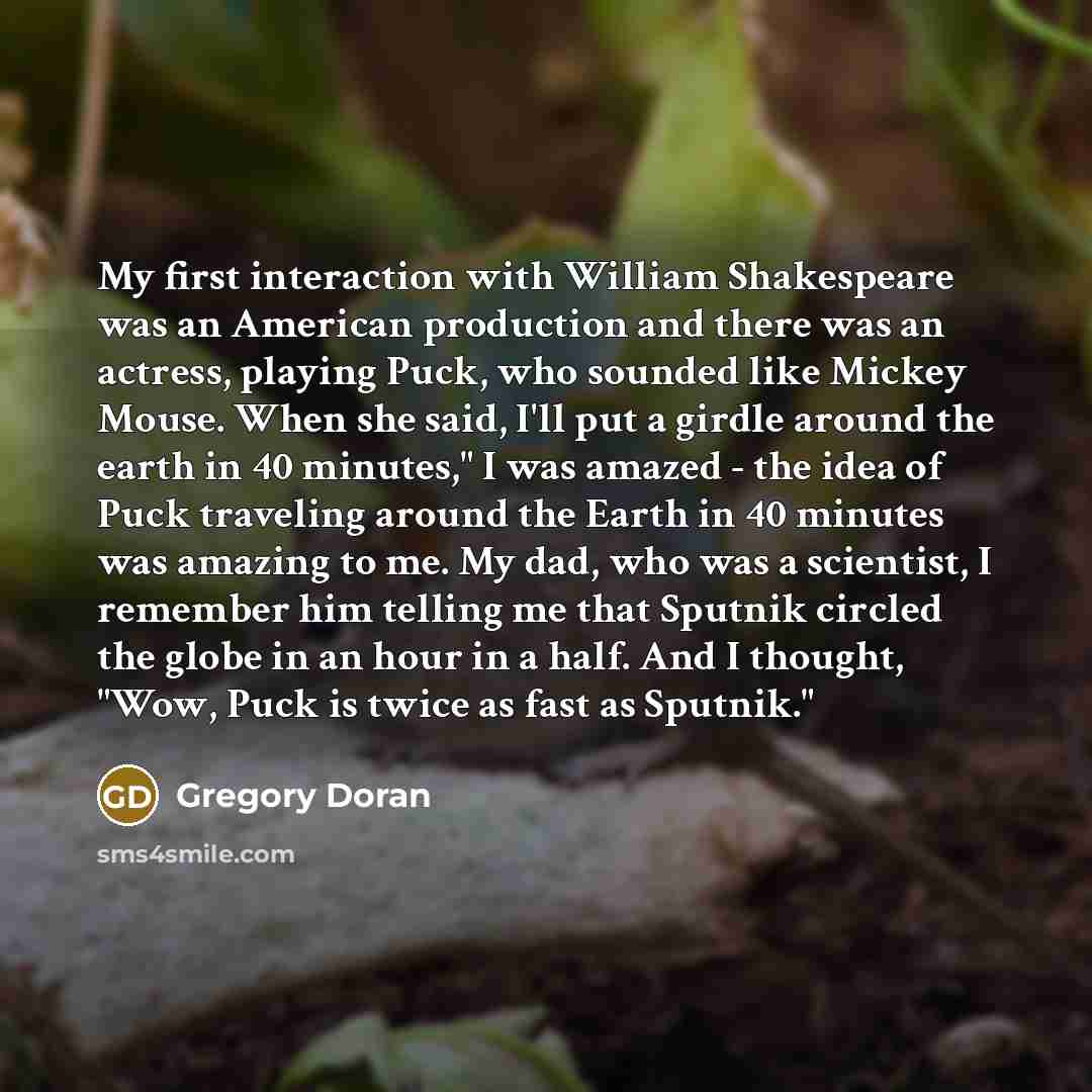 “My first interaction with William Shakespeare was an American production and there was an actress, playing Puck, who sounded like Mickey Mouse. When she said, I'll put a girdle around the earth in 40 minutes," I was amazed - the idea of Puck traveling around the Earth in 40 minutes was amazing to…” quote by Gregory Doran