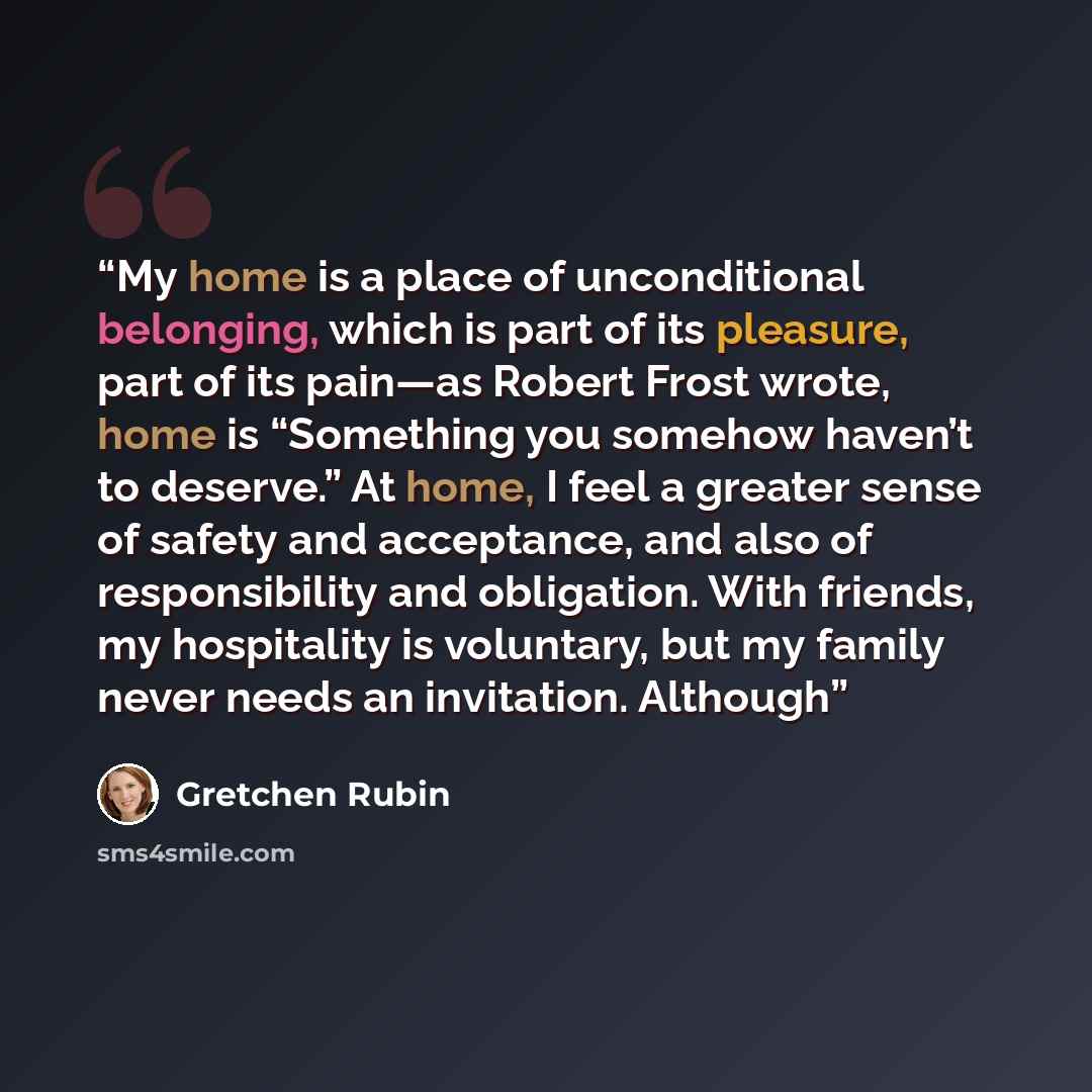 “My home is a place of unconditional belonging, which is part of its pleasure, part of its pain—as Robert Frost wrote, home is “Something you somehow haven’t to deserve.” At home, I feel a greater sense of safety and acceptance, and also of responsibility and obligation. With friends, my…” quote by Gretchen Rubin