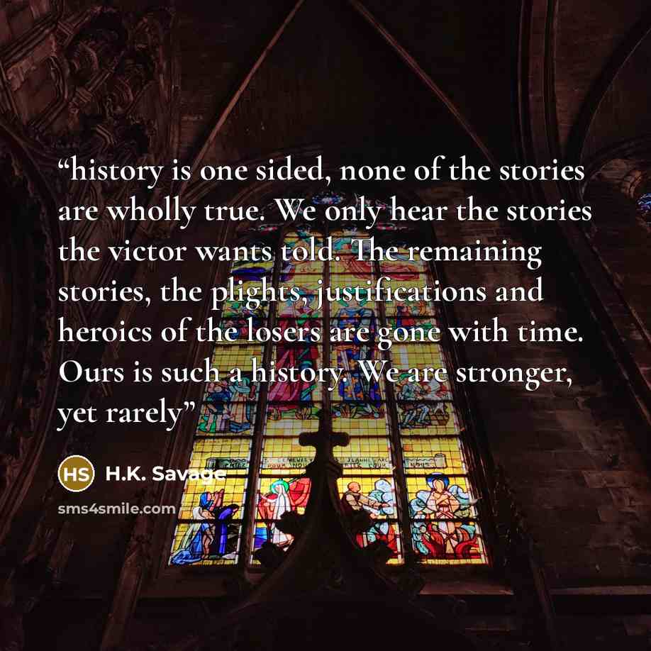“history is one sided, none of the stories are wholly true. We only hear the stories the victor wants told. The remaining stories, the plights, justifications and heroics of the losers are gone with time. Ours is such a history. We are stronger, yet rarely” quote by H.K. Savage