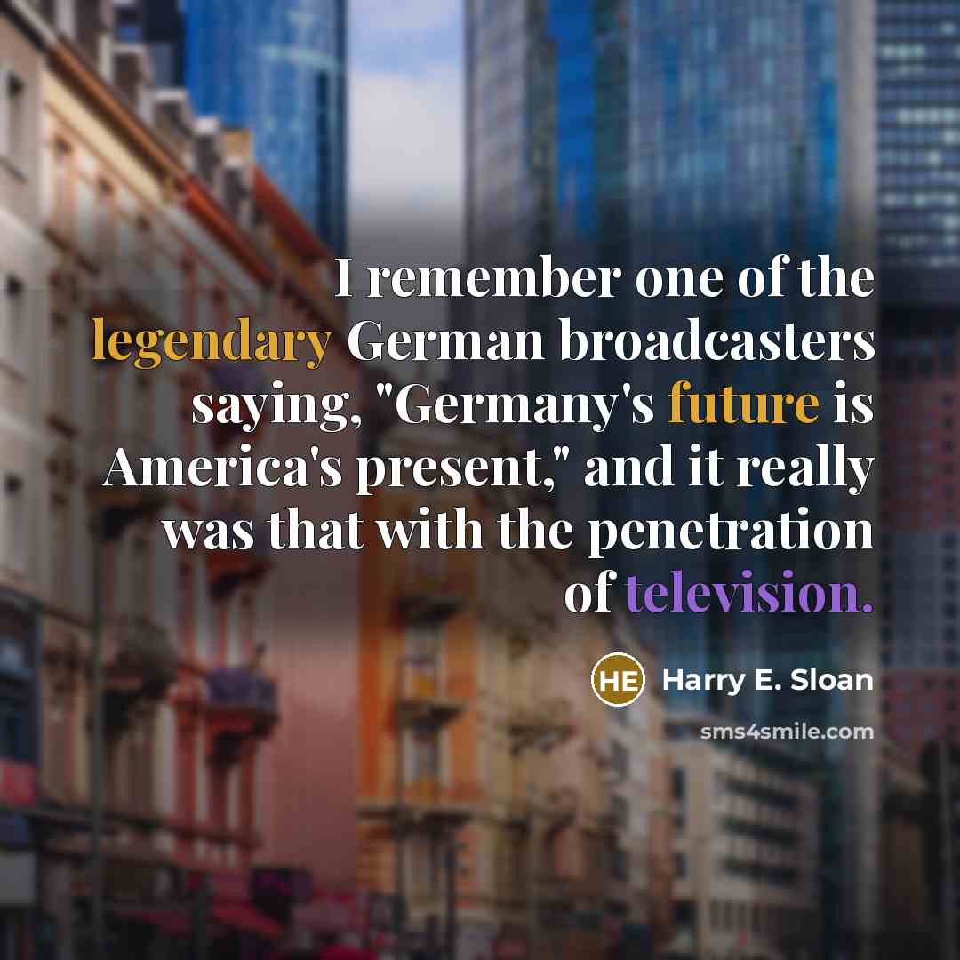 “I remember one of the legendary German broadcasters saying, "Germany's future is America's present," and it really was that with the penetration of television.” quote by Harry E. Sloan
