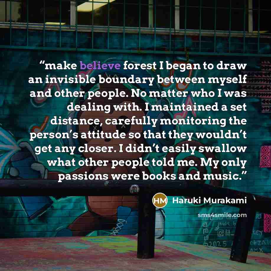 “make believe forest I began to draw an invisible boundary between myself and other people. No matter who I was dealing with. I maintained a set distance, carefully monitoring the person’s attitude so that they wouldn’t get any closer. I didn’t easily swallow what other people told me. My only…” quote by Haruki Murakami