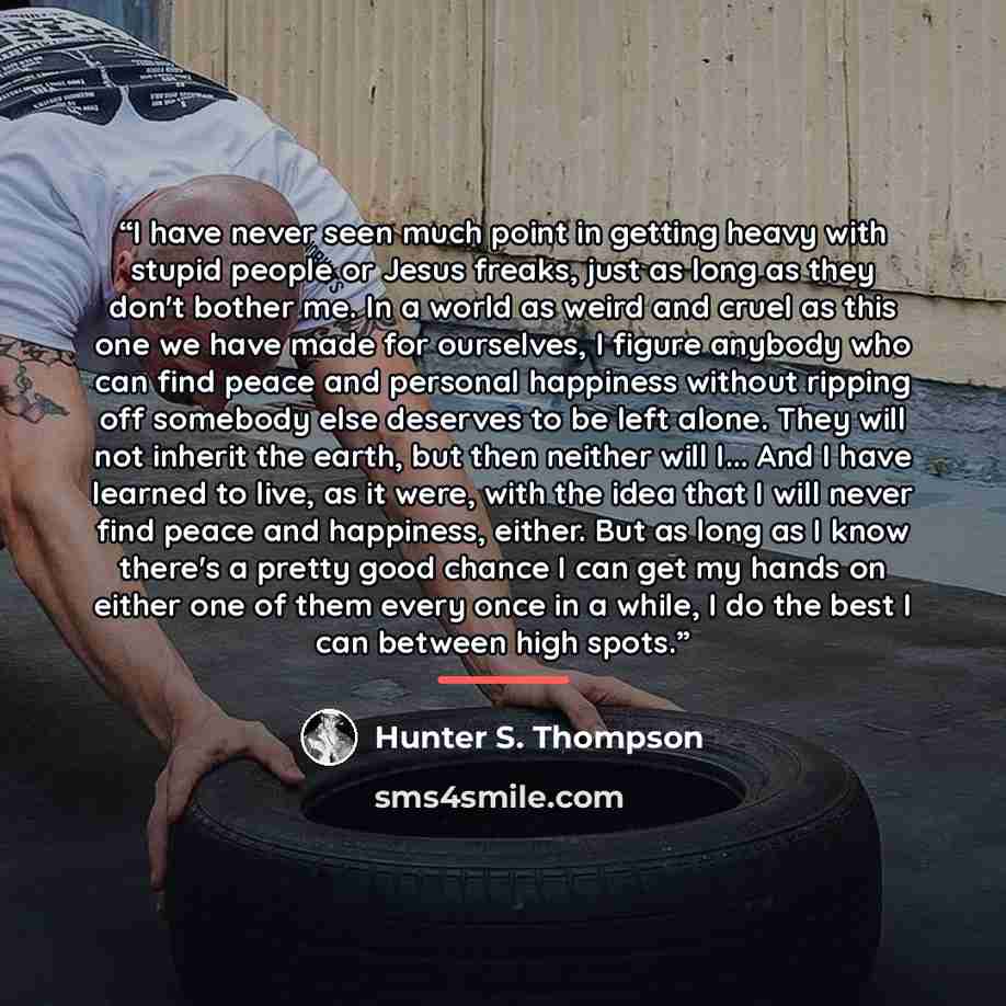 “I have never seen much point in getting heavy with stupid people or Jesus freaks, just as long as they don't bother me. In a world as weird and cruel as this one we have made for ourselves, I figure anybody who can find peace and personal happiness without ripping off somebody else deserves to be…” quote by Hunter S. Thompson