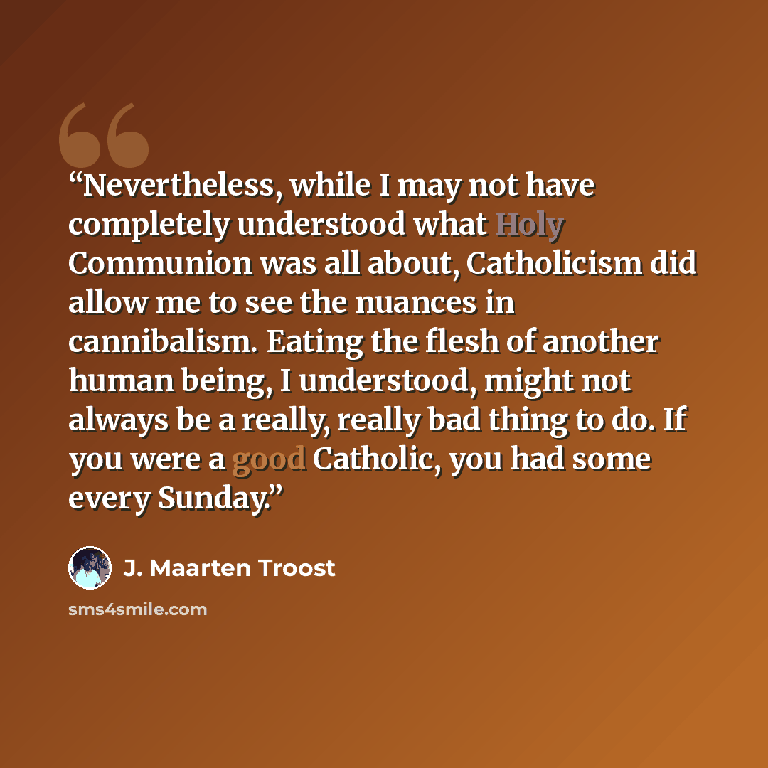 “Nevertheless, while I may not have completely understood what Holy Communion was all about, Catholicism did allow me to see the nuances in cannibalism. Eating the flesh of another human being, I understood, might not always be a really, really bad thing to do. If you were a good Catholic, you had…” quote by J. Maarten Troost