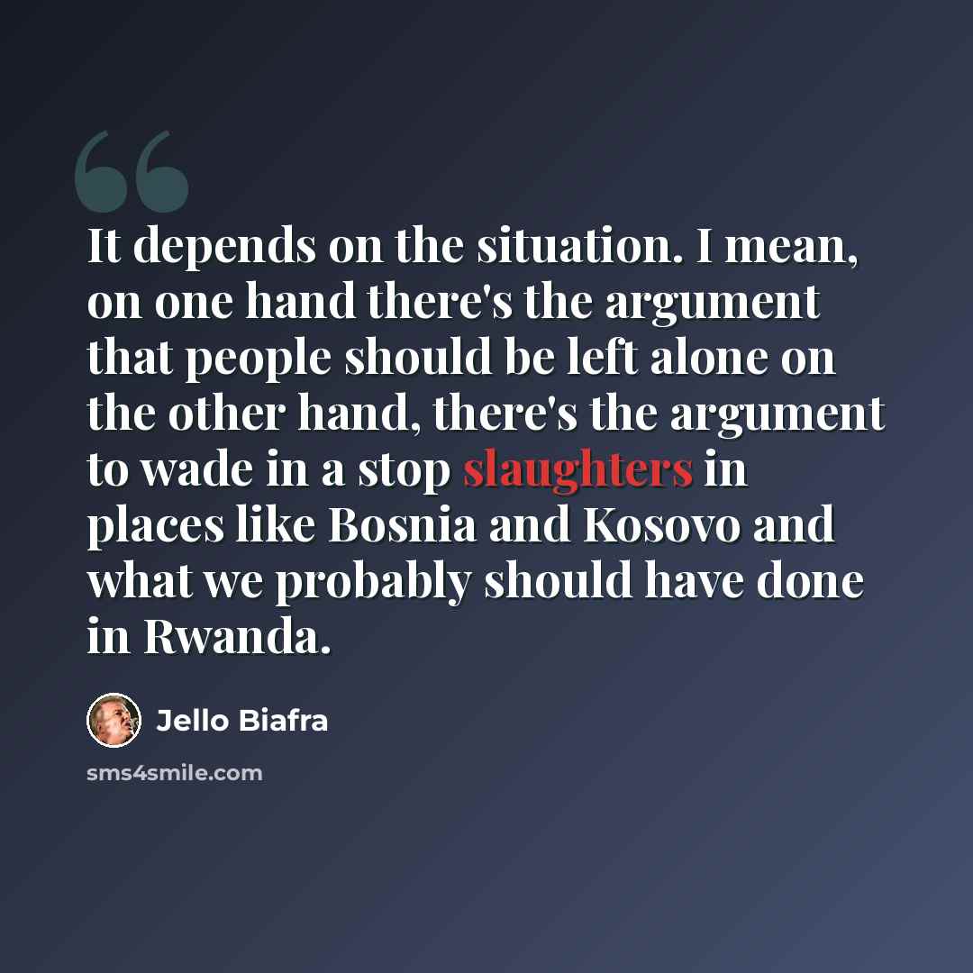“It depends on the situation. I mean, on one hand there's the argument that people should be left alone on the other hand, there's the argument to wade in a stop slaughters in places like Bosnia and Kosovo and what we probably should have done in Rwanda.” quote by Jello Biafra