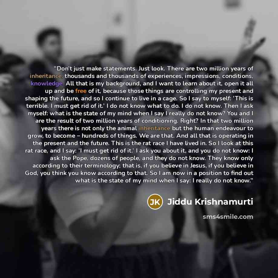 “Don’t just make statements. Just look. There are two million years of inheritance, thousands and thousands of experiences, impressions, conditions, knowledge. All that is my background, and I want to learn about it, open it all up and be free of it, because those things are controlling my present…” quote by Jiddu Krishnamurti