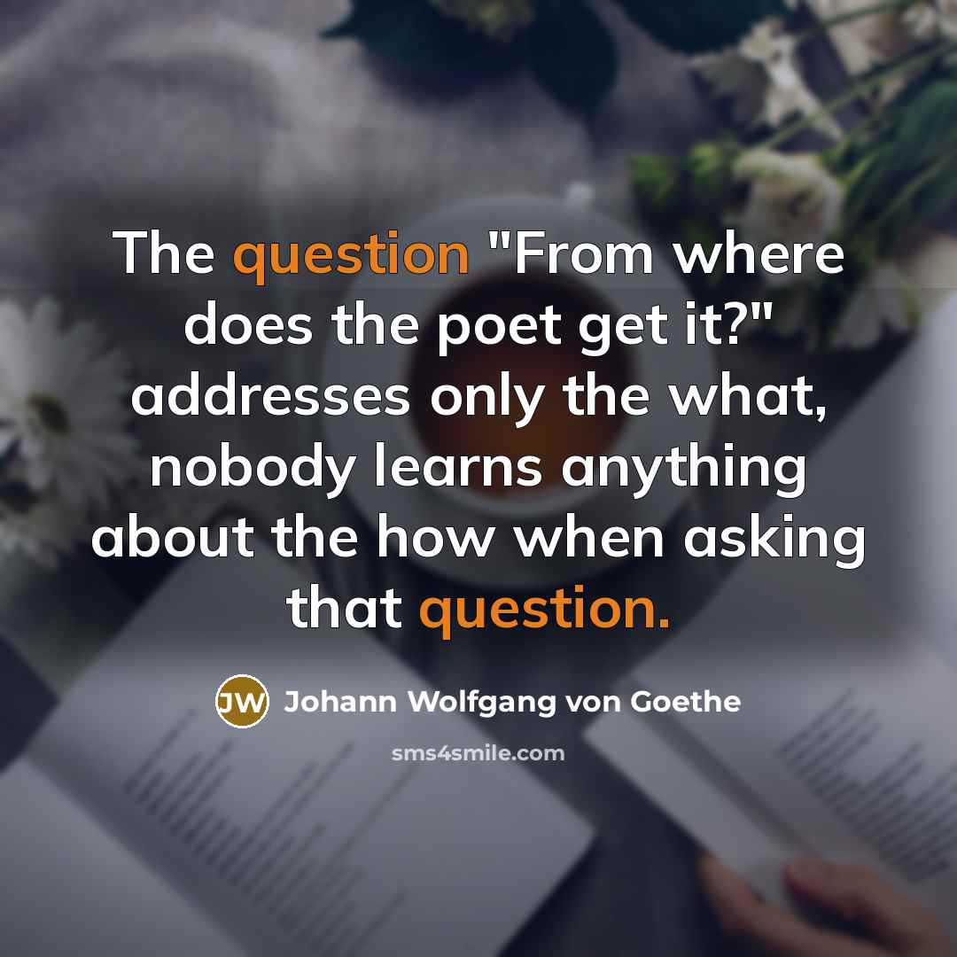 “The question "From where does the poet get it?" addresses only the what, nobody learns anything about the how when asking that question.” quote by Johann Wolfgang von Goethe